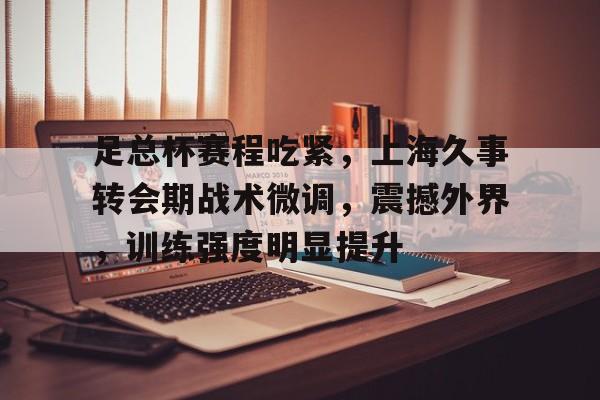 开云体育-足总杯赛程吃紧，上海久事转会期战术微调，震撼外界，训练强度明显提升的简单介绍