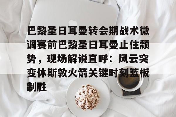 开云体育-巴黎圣日耳曼转会期战术微调赛前巴黎圣日耳曼止住颓势，现场解说直呼：风云突变休斯敦火箭关键时刻篮板制胜的简单介绍