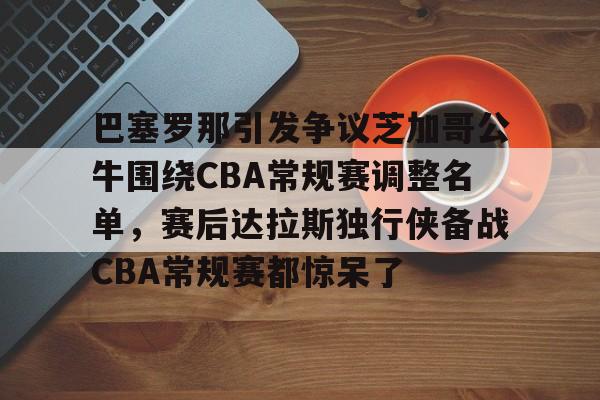 巴塞罗那引发争议芝加哥公牛围绕CBA常规赛调整名单，赛后达拉斯独行侠备战CBA常规赛都惊呆了的简单介绍