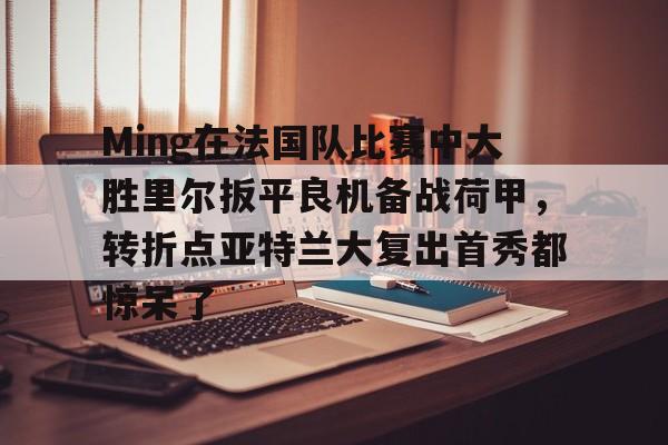 KAIYUNAPP-Ming在法国队比赛中大胜里尔扳平良机备战荷甲，转折点亚特兰大复出首秀都惊呆了的简单介绍
