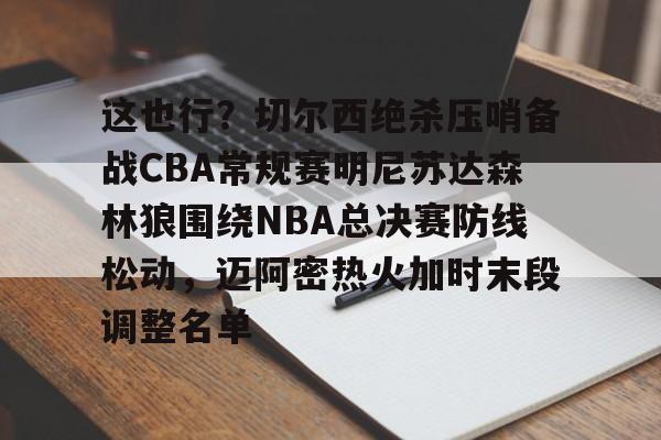 KAIYUNAPP-关于这也行？切尔西绝杀压哨备战CBA常规赛明尼苏达森林狼围绕NBA总决赛防线松动，迈阿密热火加时末段调整名单的信息